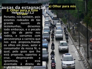 a) Olhar para nós
Causas da estagnação
    2. Olhar para o sitio
        Hebreus 12:1,2
           errado
  Portanto, nós também, pois
  estamos rodeados de tão
  grande      nuvem        de
  testemunhas,      deixemos
  todo embaraço, e o pecado
  que tão de perto nos
  rodeia, e corramos com
  perseverança a carreira que
  nos está proposta,ﬁtando
  os olhos em Jesus, autor e
  consumador da nossa fé, o
  qual, pelo gozo que lhe
  está proposto, suportou a
  cruz,    desprezando      a
  ignomínia,      e      está
  assentado à direita do
  trono de Deus.
 
