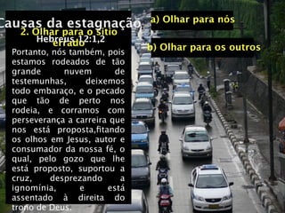 a) Olhar para nós
Causas da estagnação
    2. Olhar para o sitio
        Hebreus 12:1,2
           errado
  Portanto, nós também, pois
                                b) Olhar para os outros
  estamos rodeados de tão
  grande      nuvem        de
  testemunhas,      deixemos
  todo embaraço, e o pecado
  que tão de perto nos
  rodeia, e corramos com
  perseverança a carreira que
  nos está proposta,ﬁtando
  os olhos em Jesus, autor e
  consumador da nossa fé, o
  qual, pelo gozo que lhe
  está proposto, suportou a
  cruz,    desprezando      a
  ignomínia,      e      está
  assentado à direita do
  trono de Deus.
 