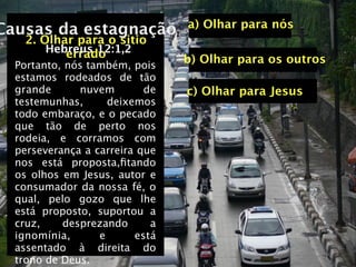a) Olhar para nós
Causas da estagnação
    2. Olhar para o sitio
        Hebreus 12:1,2
           errado
  Portanto, nós também, pois
                                b) Olhar para os outros
  estamos rodeados de tão
  grande      nuvem        de   c) Olhar para Jesus
  testemunhas,      deixemos
  todo embaraço, e o pecado
  que tão de perto nos
  rodeia, e corramos com
  perseverança a carreira que
  nos está proposta,ﬁtando
  os olhos em Jesus, autor e
  consumador da nossa fé, o
  qual, pelo gozo que lhe
  está proposto, suportou a
  cruz,    desprezando      a
  ignomínia,      e      está
  assentado à direita do
  trono de Deus.
 