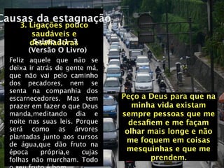 Causas da estagnação
     3. Ligações pouco
         saudáveis e
          Salmo 1:1-3
        desaﬁadoras
        (Versão O Livro)
  Feliz aquele que não se
  deixa ir atrás de gente má,
  que não vai pelo caminho
  dos pecadores, nem se
  senta na companhia dos
  escarnecedores. Mas tem        Peço a Deus para que na
  prazer em fazer o que Deus        minha vida existam
  manda,meditando dia e          sempre pessoas que me
  noite nas suas leis. Porque      desaﬁem e me façam
  será como as árvores            olhar mais longe e não
  plantadas junto aos cursos
                                  me foquem em coisas
  de água,que dão fruto na
  época     própria,e    cujas    mesquinhas e que me
  folhas não murcham. Todo              prendem.
 