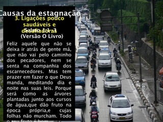 Causas da estagnação
     3. Ligações pouco
         saudáveis e
          Salmo 1:1-3
        desaﬁadoras
        (Versão O Livro)
  Feliz aquele que não se
  deixa ir atrás de gente má,
  que não vai pelo caminho
  dos pecadores, nem se
  senta na companhia dos
  escarnecedores. Mas tem
  prazer em fazer o que Deus
  manda, meditando dia e
  noite nas suas leis. Porque
  será como as árvores
  plantadas junto aos cursos
  de água,que dão fruto na
  época     própria,e    cujas
  folhas não murcham. Todo
 