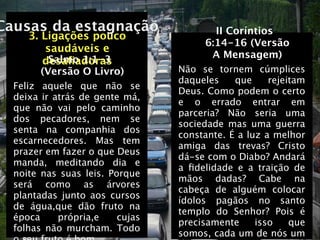 Causas da estagnação                    II Coríntios
     3. Ligações pouco
                                      6:14-16 (Versão
         saudáveis e
          Salmo 1:1-3                  A Mensagem)
        desaﬁadoras
        (Versão O Livro)         Não se tornem cúmplices
                                 daqueles    que     rejeitam
  Feliz aquele que não se
                                 Deus. Como podem o certo
  deixa ir atrás de gente má,
                                 e o errado entrar em
  que não vai pelo caminho
                                 parceria? Não seria uma
  dos pecadores, nem se
                                 sociedade mas uma guerra
  senta na companhia dos
                                 constante. É a luz a melhor
  escarnecedores. Mas tem
                                 amiga das trevas? Cristo
  prazer em fazer o que Deus
                                 dá-se com o Diabo? Andará
  manda, meditando dia e
                                 a ﬁdelidade e a traição de
  noite nas suas leis. Porque
                                 mãos dadas? Cabe na
  será como as árvores
                                 cabeça de alguém colocar
  plantadas junto aos cursos
                                 ídolos pagãos no santo
  de água,que dão fruto na
                                 templo do Senhor? Pois é
  época     própria,e    cujas
                                 precisamente     isso    que
  folhas não murcham. Todo
                                 somos, cada um de nós um
 