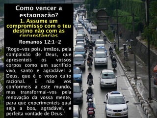 Como vencer a
    estagnação?
    1. Assume um
compromisso com o teu
  destino não com as
    circunstâncias
     Romanos 12:1-2
“Rogo-vos pois, irmãos, pela
compaixão de Deus, que
apresenteis     os    vossos
corpos como um sacrifício
vivo, santo e agradável a
Deus, que é o vosso culto
racional.    E    não    vos
conformeis a este mundo,
mas transformai-vos pela
renovação da vossa mente,
para que experimenteis qual
seja a boa, agradável, e
perfeita vontade de Deus.”
 