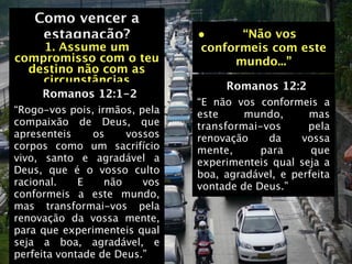 Como vencer a
    estagnação?                •     “Não vos
    1. Assume um               conformeis com este
compromisso com o teu               mundo...”
  destino não com as
    circunstâncias                  Romanos 12:2
     Romanos 12:1-2
                               “E não vos conformeis a
“Rogo-vos pois, irmãos, pela   este     mundo,      mas
compaixão de Deus, que         transformai-vos      pela
apresenteis     os    vossos   renovação    da     vossa
corpos como um sacrifício      mente,      para      que
vivo, santo e agradável a      experimenteis qual seja a
Deus, que é o vosso culto      boa, agradável, e perfeita
racional.    E    não    vos   vontade de Deus.”
conformeis a este mundo,
mas transformai-vos pela
renovação da vossa mente,
para que experimenteis qual
seja a boa, agradável, e
perfeita vontade de Deus.”
 