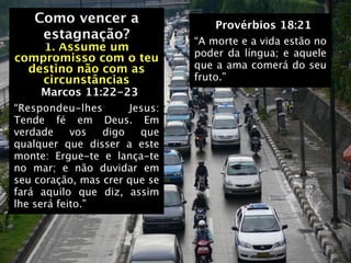 Como vencer a                   Provérbios 18:21
   Como vencer a
    estagnação?                “A morte e a vida estão no
    1. Assume um               poder da língua; e aquele
compromisso com o teu
  destino não com as           que a ama comerá do seu
    circunstâncias             fruto.”
     Marcos 11:22-23
“Respondeu-lhes       Jesus:
Tende fé em Deus. Em
verdade     vos  digo   que
qualquer que disser a este
monte: Ergue-te e lança-te
no mar; e não duvidar em
seu coração, mas crer que se
fará aquilo que diz, assim
lhe será feito.”
 
