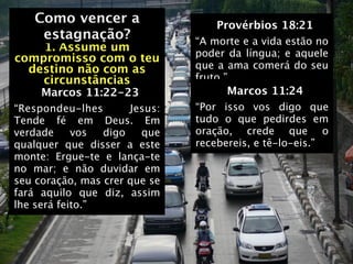 Como vencer a                   Provérbios 18:21
   Como vencer a
    estagnação?                “A morte e a vida estão no
    1. Assume um               poder da língua; e aquele
compromisso com o teu
  destino não com as           que a ama comerá do seu
    circunstâncias             fruto.”
     Marcos 11:22-23                 Marcos 11:24
“Respondeu-lhes       Jesus:   “Por isso vos digo que
Tende fé em Deus. Em           tudo o que pedirdes em
verdade     vos  digo   que    oração, crede que o
qualquer que disser a este     recebereis, e tê-lo-eis.”
monte: Ergue-te e lança-te
no mar; e não duvidar em
seu coração, mas crer que se
fará aquilo que diz, assim
lhe será feito.”
 