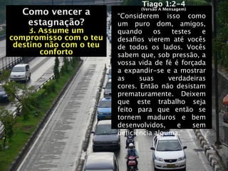 Tiago 1:2-4
   Como vencer a               (Versão A Mensagem)
                         “Considerem isso como
   Como vencer a
    estagnação?          um puro dom, amigos,
     3. Assume um        quando     os   testes   e
compromisso com o teu    desaﬁos vierem até vocês
 destino não com o teu   de todos os lados.   Vocês
        conforto         sabem que, sob pressão, a
                         vossa vida de fé é forçada
                         a expandir-se e a mostrar
                         as     suas    verdadeiras
                         cores. Então não desistam
                         prematuramente. Deixem
                         que este trabalho seja
                         feito para que então se
                         tornem maduros e bem
                         desenvolvidos,    e    sem
                         deﬁciência alguma.”
 