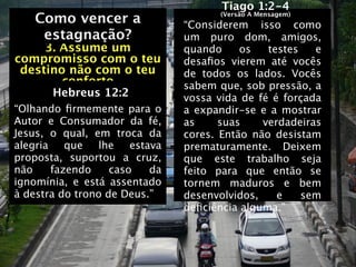 Tiago 1:2-4
    Como vencer a                     (Versão A Mensagem)
                                “Considerem isso como
    Como vencer a
     estagnação?                um puro dom, amigos,
     3. Assume um               quando     os   testes   e
compromisso com o teu           desaﬁos vierem até vocês
 destino não com o teu          de todos os lados.   Vocês
        conforto                sabem que, sob pressão, a
       Hebreus 12:2             vossa vida de fé é forçada
“Olhando ﬁrmemente para o       a expandir-se e a mostrar
Autor e Consumador da fé,       as     suas    verdadeiras
Jesus, o qual, em troca da      cores. Então não desistam
alegria    que  lhe    estava   prematuramente. Deixem
proposta, suportou a cruz,      que este trabalho seja
não     fazendo    caso    da   feito para que então se
ignomínia, e está assentado     tornem maduros e bem
à destra do trono de Deus.”     desenvolvidos,    e    sem
                                deﬁciência alguma.”
 