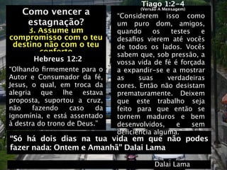 Tiago 1:2-4
    Como vencer a                     (Versão A Mensagem)
                                “Considerem isso como
    Como vencer a
     estagnação?                um puro dom, amigos,
     3. Assume um               quando     os   testes   e
compromisso com o teu           desaﬁos vierem até vocês
 destino não com o teu          de todos os lados.   Vocês
        conforto                sabem que, sob pressão, a
       Hebreus 12:2             vossa vida de fé é forçada
“Olhando ﬁrmemente para o       a expandir-se e a mostrar
Autor e Consumador da fé,       as     suas    verdadeiras
Jesus, o qual, em troca da      cores. Então não desistam
alegria    que  lhe    estava   prematuramente. Deixem
proposta, suportou a cruz,      que este trabalho seja
não     fazendo    caso    da   feito para que então se
ignomínia, e está assentado     tornem maduros e bem
à destra do trono de Deus.”     desenvolvidos,    e    sem
                                deﬁciência alguma.”
“Só há dois dias na tua vida em que não podes
fazer nada: Ontem e Amanhã” Dalai Lama

                                           Dalai Lama
 