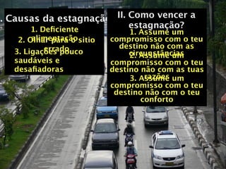 I. Causas da estagnação II. Como vencer a
       1. Deﬁciente         estagnação?
                                 1. Assume um
        alimentação
    2. Olhar para o sitio   compromisso com o teu
           errado             destino não com as
   3. Ligações pouco             circunstâncias
                                 2. Assume um
   saudáveis e              compromisso com o teu
   desaﬁadoras              destino não com as tuas
                                     razões
                                 3. Assume um
                            compromisso com o teu
                             destino não com o teu
                                    conforto
 