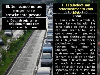 III. Semeando no teu        1. Estabelece um
                          relacionamento com
      progresso e             João Deus (O
                                   15:1-4
crescimento pessoal                 Livro)
a. Deus deseja ter um   Eu sou a videira verdadeira,
 relacionamento com     e meu Pai é o lavrador. Ele
   cada ser humano      corta todos os ramos que
                        não produzirem fruto. E, aos
                        que o produzem, poda-os
                        para que frutiﬁquem ainda
                        mais. Ele já cuidou de vocês,
                        podando-vos       para    que
                        tenham      mais    vigor   e
                        utilidade,     graças     aos
                        ensinamentos que vos dei.
                        Tenham o cuidado de viver
                        em mim, e deixem-me viver
                        em vocês. Porque um ramo
                        não pode dar fruto quando
                        separado da videira. Por isso
                        não poderão dar fruto
 
