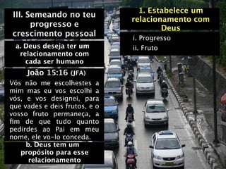 1. Estabelece um
III. Semeando no teu
                               relacionamento com
      progresso e                      Deus
crescimento pessoal
                               i. Progresso
 a. Deus deseja ter um         ii. Fruto
  relacionamento com
    cada ser humano
     João 15:16 (JFA)
Vós não me escolhestes a
mim mas eu vos escolhi a
vós, e vos designei, para
que vades e deis frutos, e o
vosso fruto permaneça, a
ﬁm de que tudo quanto
pedirdes ao Pai em meu
nome, ele vo-lo conceda.
     b. Deus tem um
   propósito para esse
      relacionamento
 