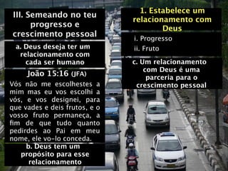 1. Estabelece um
III. Semeando no teu
                               relacionamento com
      progresso e                      Deus
crescimento pessoal
                               i. Progresso
 a. Deus deseja ter um         ii. Fruto
  relacionamento com
    cada ser humano            c. Um relacionamento
                                   com Deus é uma
     João 15:16 (JFA)               parceria para o
Vós não me escolhestes a        crescimento pessoal
mim mas eu vos escolhi a
vós, e vos designei, para
que vades e deis frutos, e o
vosso fruto permaneça, a
ﬁm de que tudo quanto
pedirdes ao Pai em meu
nome, ele vo-lo conceda.
     b. Deus tem um
   propósito para esse
      relacionamento
 