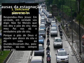 Causas da estagnação
       1. Deﬁciente
       alimentação
       João 6:32-34
  Respondeu-lhes Jesus: Em
  verdade, em verdade vos
  digo: Não foi Moisés que
  vos deu o pão do céu; mas
  meu    Pai   vos    dá  o
  verdadeiro pão do céu.
  Porque o pão de Deus é
  aquele que desce do céu e
  dá         vida        ao
  mundo.Disseram-lhe, pois:
  Senhor, dá-nos sempre
  desse pão.
 