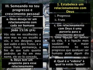 1. Estabelece um
III. Semeando no teu
                                relacionamento com
      progresso e                       Deus
crescimento pessoal
                                 i. Progresso
 a. Deus deseja ter um           ii. Fruto
  relacionamento com
    cada ser humano               c. Um relacionamento
                                      com Deus é uma
     João 15:16 (JFA)                  parceria para o
Vós não me escolhestes a           crescimento pessoal
mim mas eu vos escolhi a       i.
 Uma ligação ao Senhor
vós, e vos designei, para      da vida, é a ligação mais
que vades e deis frutos, e o   saudável      e    o    maior
vosso fruto permaneça, a       investimento       no    seu
ﬁm de que tudo quanto          progresso que qualquer ser
pedirdes ao Pai em meu         humano pode algum dia
nome, ele vo-lo conceda.       fazer
     b. Deus tem um             d. Qual é a “videira” à
   propósito para esse           qual tu estás ligado?
      relacionamento
 