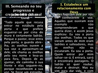1. Estabelece um
III. Semeando no teu
                               relacionamento com
      progresso e                      Deus
crescimento pessoal
     João 10:1-12 (O          antes fugiriam dele por não
           Livro)             lhe conhecerem a voz.
“Todo aquele que recusa       Aqueles que ouviram este
entrar no estábulo pela       exemplo                  não
porta    e    que   prefere   compreenderam       o    que
esgueirar-se por cima do      queria dizer, e assim Jesus
muro é certamente ladrão.     explicou: Eu sou a porta
Porque o pastor, esse entra   das ovelhas. Todos os que
pela porta; o guarda abre-    vieram antes de mim eram
lha, as ovelhas ouvem a       ladrões e salteadores, mas
sua voz e aproximam-se        as    ovelhas     não     os
dele; ele chama as ovelhas    escutaram. Eu sou a porta.
pelo seu nome e leva-as       Quem entrar por mim
para fora. Depois de as       salvar-se-á. E entrará, sairá
ajuntar, ele caminha à sua    e encontrará pastagens. O
frente e elas seguem-no,      ladrão só quer roubar,
porque reconhecem a sua       matar e destruir. Mas eu
                              vim para dar vida, e com
 