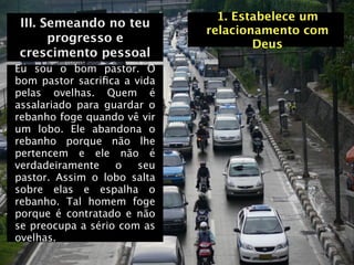 1. Estabelece um
III. Semeando no teu
                             relacionamento com
      progresso e                    Deus
crescimento pessoal
Eu sou o bom pastor. O
bom pastor sacriﬁca a vida
pelas ovelhas. Quem é
assalariado para guardar o
rebanho foge quando vê vir
um lobo. Ele abandona o
rebanho porque não lhe
pertencem e ele não é
verdadeiramente    o   seu
pastor. Assim o lobo salta
sobre elas e espalha o
rebanho. Tal homem foge
porque é contratado e não
se preocupa a sério com as
ovelhas.
 