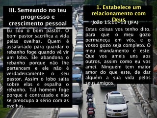 1. Estabelece um
III. Semeando no teu
                               relacionamento com
      progresso e                      Deus (JFA)
crescimento pessoal            João 15:11-13
Eu sou o bom pastor. O       Estas coisas vos tenho dito,
bom pastor sacriﬁca a vida   para que o meu gozo
pelas ovelhas. Quem é        permaneça em vós, e o
assalariado para guardar o   vosso gozo seja completo. O
rebanho foge quando vê vir   meu mandamento é este:
um lobo. Ele abandona o      Que vos ameis uns aos
rebanho porque não lhe       outros, assim como eu vos
pertencem e ele não é        amei. Ninguém tem maior
verdadeiramente    o   seu   amor do que este, de dar
pastor. Assim o lobo salta   alguém a sua vida pelos
sobre elas e espalha o       seus amigos.
rebanho. Tal homem foge
porque é contratado e não
se preocupa a sério com as
ovelhas.
 