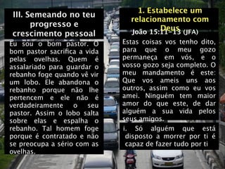 1. Estabelece um
III. Semeando no teu
                               relacionamento com
      progresso e                      Deus (JFA)
crescimento pessoal            João 15:11-13
Eu sou o bom pastor. O       Estas coisas vos tenho dito,
bom pastor sacriﬁca a vida   para que o meu gozo
pelas ovelhas. Quem é        permaneça em vós, e o
assalariado para guardar o   vosso gozo seja completo. O
rebanho foge quando vê vir   meu mandamento é este:
um lobo. Ele abandona o      Que vos ameis uns aos
rebanho porque não lhe       outros, assim como eu vos
pertencem e ele não é        amei. Ninguém tem maior
verdadeiramente    o   seu   amor do que este, de dar
pastor. Assim o lobo salta   alguém a sua vida pelos
sobre elas e espalha o       seus amigos.
rebanho. Tal homem foge      i. Só alguém que está
porque é contratado e não     disposto a morrer por ti é
se preocupa a sério com as    capaz de fazer tudo por ti
ovelhas.
 