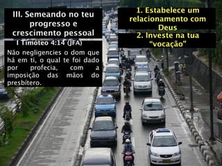 1. Estabelece um
 III. Semeando no teu
                               relacionamento com
       progresso e                     Deus
 crescimento pessoal             2. Investe na tua
   I Timóteo 4:14 (JFA)              “vocação”
Não negligencies o dom que
há em ti, o qual te foi dado
por    profecia,   com     a
imposição das mãos do
presbítero.
 