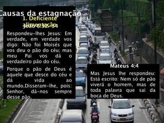 Causas da estagnação
       1. Deﬁciente
       alimentação
       João 6:32-34
  Respondeu-lhes Jesus: Em
  verdade, em verdade vos
  digo: Não foi Moisés que
  vos deu o pão do céu; mas
  meu    Pai   vos    dá  o
  verdadeiro pão do céu.
                                      Mateus 4:4
  Porque o pão de Deus é
  aquele que desce do céu e   Mas Jesus lhe respondeu:
  dá         vida        ao   Está escrito: Nem só de pão
  mundo.Disseram-lhe, pois:   viverá o homem, mas de
  Senhor, dá-nos sempre       toda palavra que sai da
  desse pão.                  boca de Deus.
 