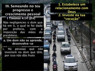 1. Estabelece um
     III. Semeando no teu
                                relacionamento com
           progresso e                  Deus
     crescimento pessoal          2. Investe na tua
   I Timóteo 4:14 (JFA)               “vocação”
Não negligencies o dom que
há em ti, o qual te foi dado
por    profecia,   com     a
imposição das mãos do
presbítero.
a. Um dom não se aprende,
      desenvolve-se
i.      Há pessoas que não
     investem no dom que têm,
     por isso não dão fruto
 
