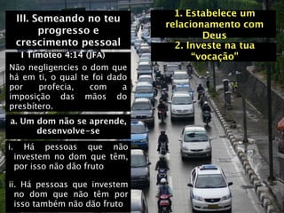 1. Estabelece um
     III. Semeando no teu
                                relacionamento com
           progresso e                  Deus
     crescimento pessoal          2. Investe na tua
   I Timóteo 4:14 (JFA)               “vocação”
Não negligencies o dom que
há em ti, o qual te foi dado
por    profecia,   com     a
imposição das mãos do
presbítero.
a. Um dom não se aprende,
      desenvolve-se
i.      Há pessoas que não
     investem no dom que têm,
     por isso não dão fruto

ii. Há pessoas que investem
  no dom que não têm por
  isso também não dão fruto
 