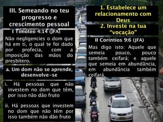 1. Estabelece um
     III. Semeando no teu
                                  relacionamento com
           progresso e                    Deus
     crescimento pessoal            2. Investe na tua
   I Timóteo 4:14 (JFA)                 “vocação”
Não negligencies o dom que         II Coríntios 9:6 (JFA)
há em ti, o qual te foi dado
                                Mas digo isto: Aquele que
por    profecia,   com     a
                                semeia      pouco,      pouco
imposição das mãos do
                                também ceifará; e aquele
presbítero.
                                que semeia em abundância,
a. Um dom não se aprende,       em     abundância     também
      desenvolve-se             ceifará,
i.      Há pessoas que não
     investem no dom que têm,
     por isso não dão fruto

ii. Há pessoas que investem
  no dom que não têm por
  isso também não dão fruto
 