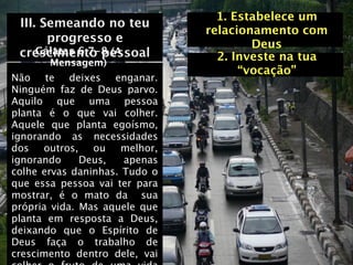 1. Estabelece um
 III. Semeando no teu
                               relacionamento com
       progresso e                     Deus
     Gálatas 6:7-8 (A
 crescimento pessoal
       Mensagem)
                                 2. Investe na tua
                                     “vocação”
Não te deixes enganar.
Ninguém faz de Deus parvo.
Aquilo que uma pessoa
planta é o que vai colher.
Aquele que planta egoísmo,
ignorando as necessidades
dos outros, ou melhor,
ignorando     Deus,   apenas
colhe ervas daninhas. Tudo o
que essa pessoa vai ter para
mostrar, é o mato da sua
própria vida. Mas aquele que
planta em resposta a Deus,
deixando que o Espírito de
Deus faça o trabalho de
crescimento dentro dele, vai
 