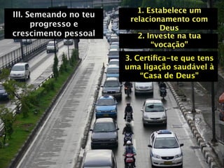 1. Estabelece um
III. Semeando no teu
                        relacionamento com
      progresso e               Deus
crescimento pessoal       2. Investe na tua
                              “vocação”
                       3. Certiﬁca-te que tens
                       uma ligação saudável à
                           “Casa de Deus”
 