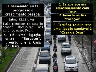1. Estabelece um
 III. Semeando no teu
                              relacionamento com
       progresso e                    Deus
 crescimento pessoal            2. Investe na tua
     Salmo 92:13 (JFA)              “vocação”
Estão plantados na casa do   3. Certiﬁca-te que tens
Senhor,    ﬂorescerão  nos
                             uma ligação saudável à
átrios do nosso Deus.
                                 “Casa de Deus”
a. Há uma ligação
 entre     “ﬂorescer”,
 progredir, e a Casa
 de Deus.
 