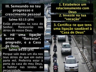 1. Estabelece um
 III. Semeando no teu
                                 relacionamento com
       progresso e                       Deus
 crescimento pessoal               2. Investe na tua
     Salmo 92:13 (JFA)                 “vocação”
Estão plantados na casa do      3. Certiﬁca-te que tens
Senhor,    ﬂorescerão  nos
                                uma ligação saudável à
átrios do nosso Deus.
                                    “Casa de Deus”
a. Há uma ligação
 entre     “ﬂorescer”,
 progredir, e a Casa
 de Deus.
    Salmo 84:10 (JFA)
Porque vale mais um dia nos
teus átrios do que em outra
parte mil. Preferiria estar à
porta da casa do meu Deus,
a habitar nas tendas da
perversidade.
 