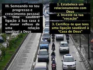 1. Estabelece um
III. Semeando no teu
                         relacionamento com
      progresso e                Deus
crescimento pessoal        2. Investe na tua
b.    Uma    saudável          “vocação”
 ligação à Sua casa é
 o maior reﬂexo de      3. Certiﬁca-te que tens
 uma          relação   uma ligação saudável à
 saudável a Deus            “Casa de Deus”
 