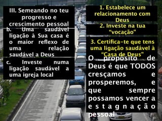 1. Estabelece um
III. Semeando no teu
                          relacionamento com
      progresso e                 Deus
crescimento pessoal         2. Investe na tua
b.    Uma     saudável          “vocação”
 ligação à Sua casa é
 o maior reﬂexo de       3. Certiﬁca-te que tens
 uma           relação   uma ligação saudável à
 saudável a Deus             “Casa de Deus”
                         O propósito de
c.    Investe     numa
 ligação saudável a      Deus é que TODOS
 uma igreja local        cresçamos         e
                         prosperemos,      e
                         que         sempre
                         possamos vencer a
                         e s t a g n a ç ã o
                         pessoal
 