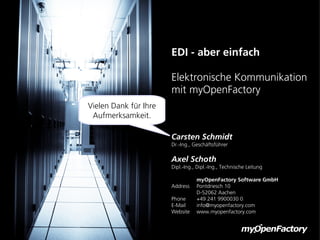 EDI - aber einfach

                       Elektronische Kommunikation
                       mit myOpenFactory
Vielen Dank für Ihre
 Aufmerksamkeit.

                       Carsten Schmidt
                       Dr.-Ing., Geschäftsführer

                       Axel Schoth
                       Dipl.-Ing., Dipl.-Ing., Technische Leitung

                                  myOpenFactory Software GmbH
                       Address    Pontdriesch 10
                                  D-52062 Aachen
                       Phone      +49 241 9900030 0
                       E-Mail     info@myopenfactory.com
                       Website    www.myopenfactory.com
 