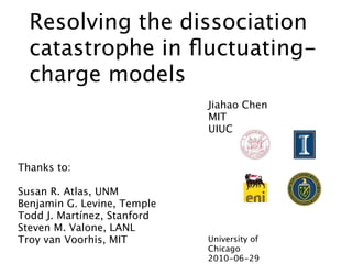 Resolving the dissociation
  catastrophe in ﬂuctuating-
  charge models
                             Jiahao Chen
                             MIT
                             UIUC


Thanks to:

Susan R. Atlas, UNM
Benjamin G. Levine, Temple
Todd J. Martínez, Stanford
Steven M. Valone, LANL
Troy van Voorhis, MIT        University of
                             Chicago
                             2010-06-29
 