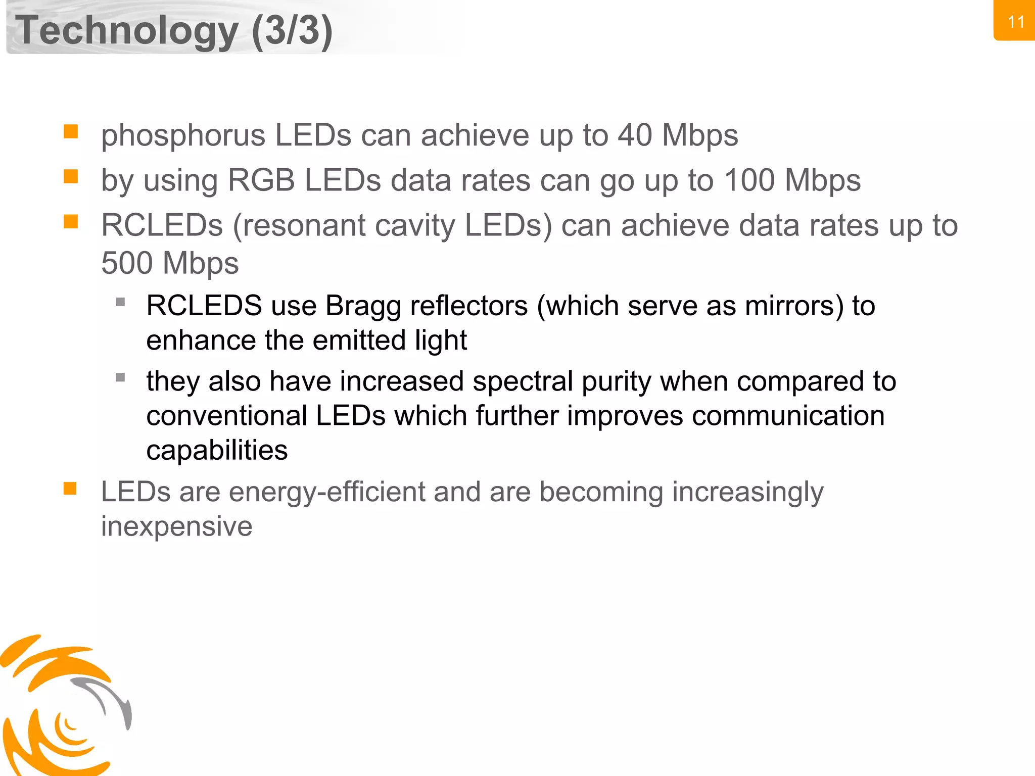 11
Technology (3/3)
 phosphorus LEDs can achieve up to 40 Mbps
 by using RGB LEDs data rates can go up to 100 Mbps
 RCLEDs (resonant cavity LEDs) can achieve data rates up to
500 Mbps
 RCLEDS use Bragg reflectors (which serve as mirrors) to
enhance the emitted light
 they also have increased spectral purity when compared to
conventional LEDs which further improves communication
capabilities
 LEDs are energy-efficient and are becoming increasingly
inexpensive
 