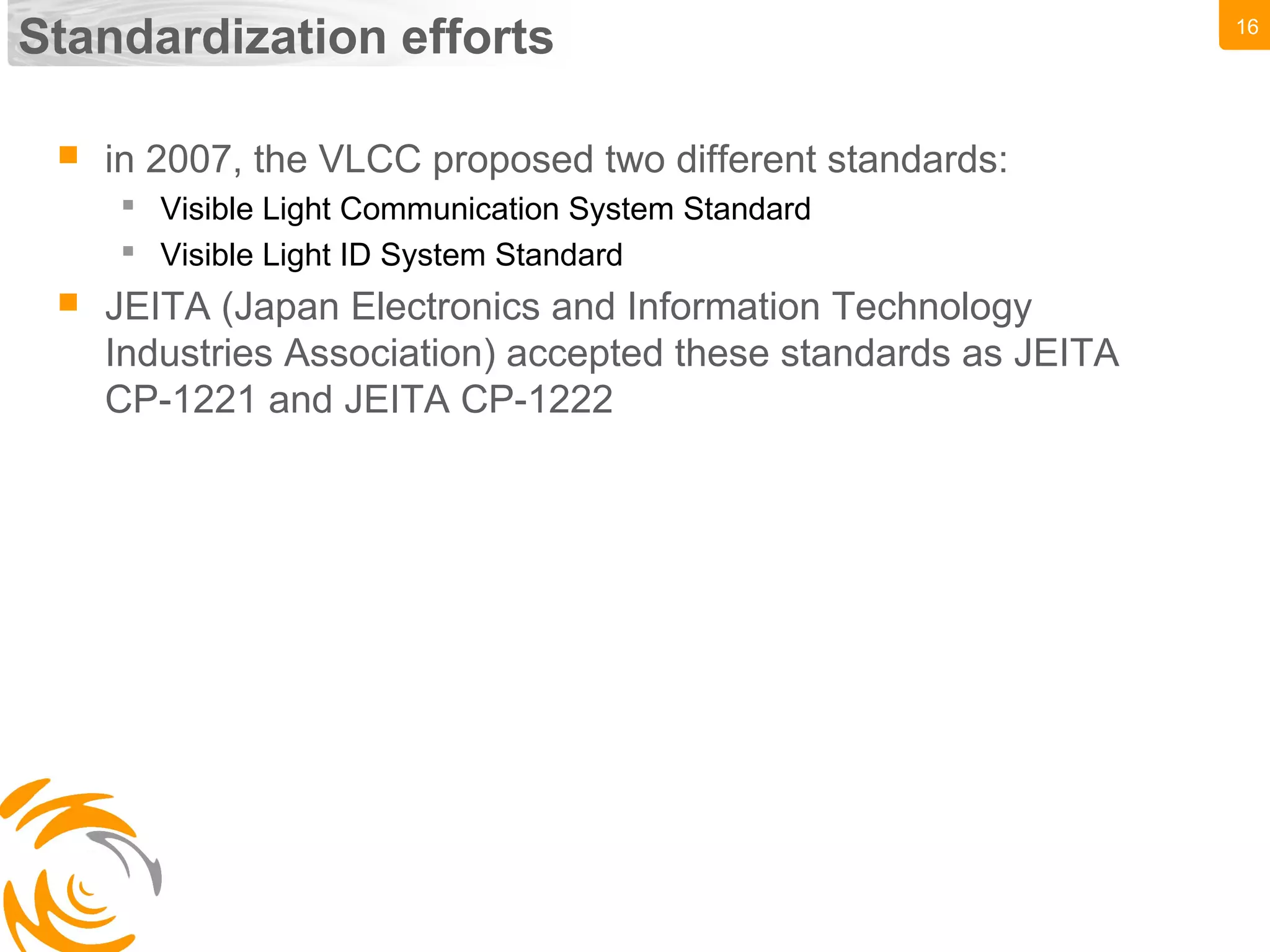16
Standardization efforts
 in 2007, the VLCC proposed two different standards:
 Visible Light Communication System Standard
 Visible Light ID System Standard
 JEITA (Japan Electronics and Information Technology
Industries Association) accepted these standards as JEITA
CP-1221 and JEITA CP-1222
 