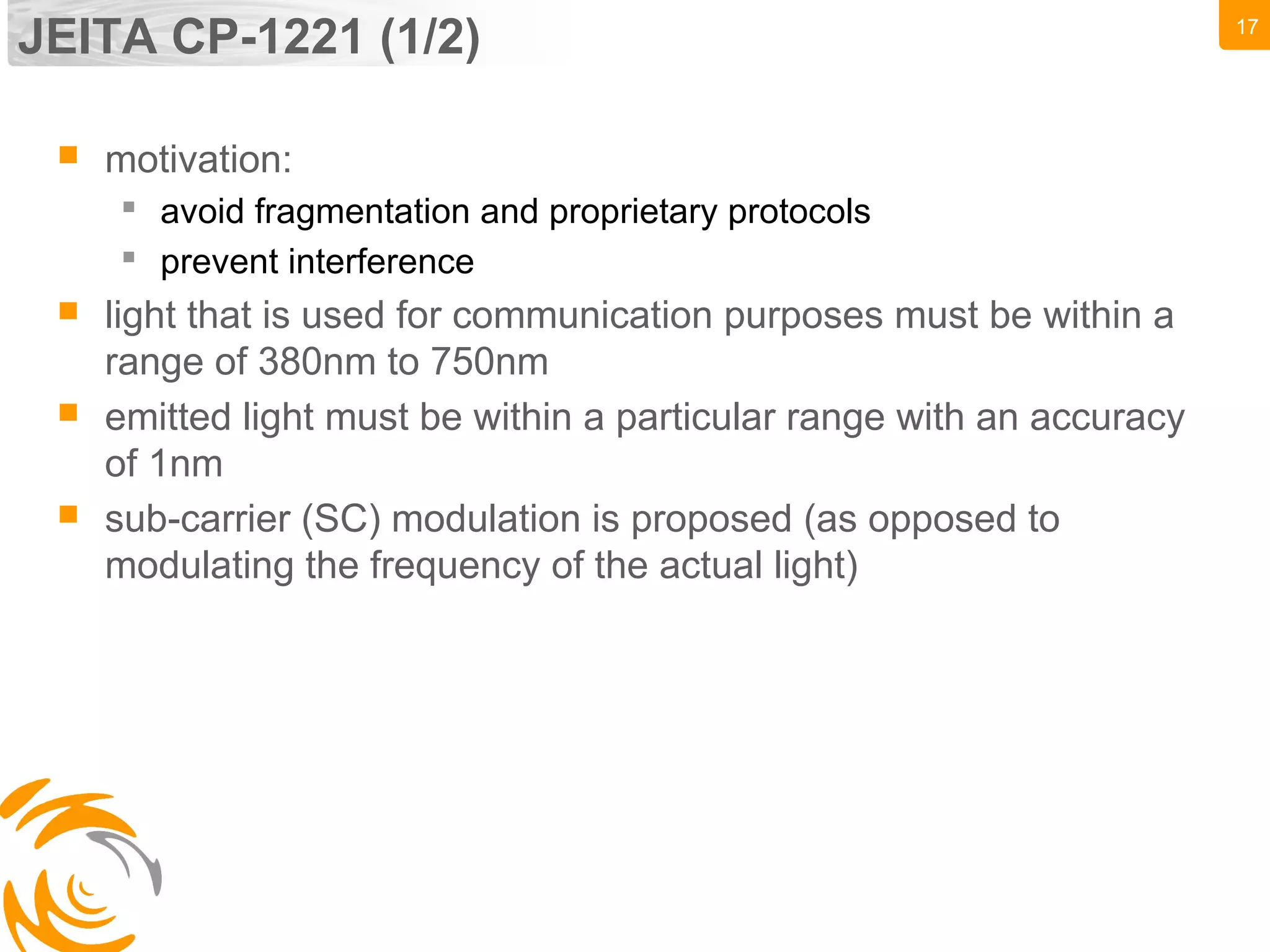17
JEITA CP-1221 (1/2)
 motivation:
 avoid fragmentation and proprietary protocols
 prevent interference
 light that is used for communication purposes must be within a
range of 380nm to 750nm
 emitted light must be within a particular range with an accuracy
of 1nm
 sub-carrier (SC) modulation is proposed (as opposed to
modulating the frequency of the actual light)
 