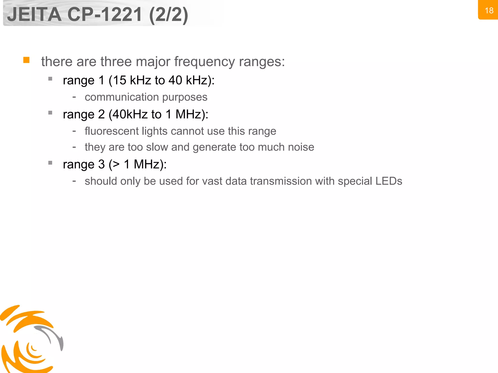 18
JEITA CP-1221 (2/2)
 there are three major frequency ranges:
 range 1 (15 kHz to 40 kHz):
- communication purposes
 range 2 (40kHz to 1 MHz):
- fluorescent lights cannot use this range
- they are too slow and generate too much noise
 range 3 (> 1 MHz):
- should only be used for vast data transmission with special LEDs
 