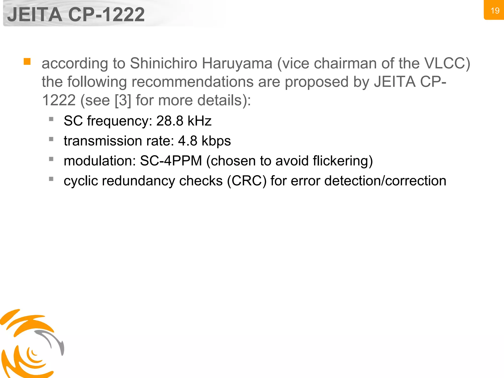 19
JEITA CP-1222
 according to Shinichiro Haruyama (vice chairman of the VLCC)
the following recommendations are proposed by JEITA CP-
1222 (see [3] for more details):
 SC frequency: 28.8 kHz
 transmission rate: 4.8 kbps
 modulation: SC-4PPM (chosen to avoid flickering)
 cyclic redundancy checks (CRC) for error detection/correction
 