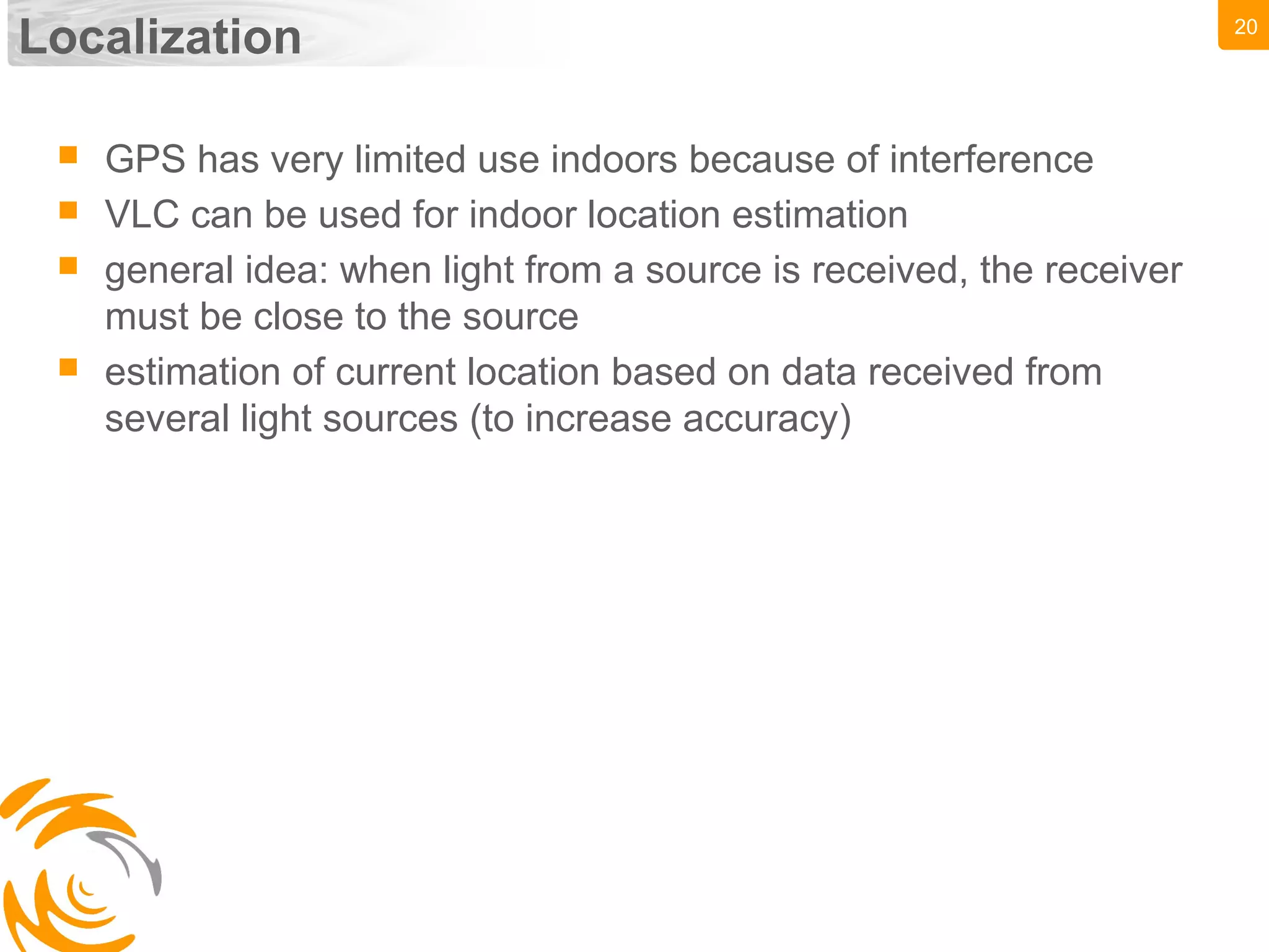 20
Localization
 GPS has very limited use indoors because of interference
 VLC can be used for indoor location estimation
 general idea: when light from a source is received, the receiver
must be close to the source
 estimation of current location based on data received from
several light sources (to increase accuracy)
 