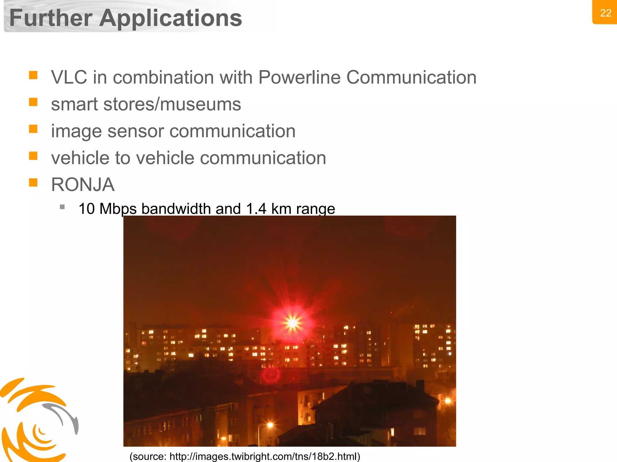 22
Further Applications
 VLC in combination with Powerline Communication
 smart stores/museums
 image sensor communication
 vehicle to vehicle communication
 RONJA
 10 Mbps bandwidth and 1.4 km range
(source: http://images.twibright.com/tns/18b2.html)
 