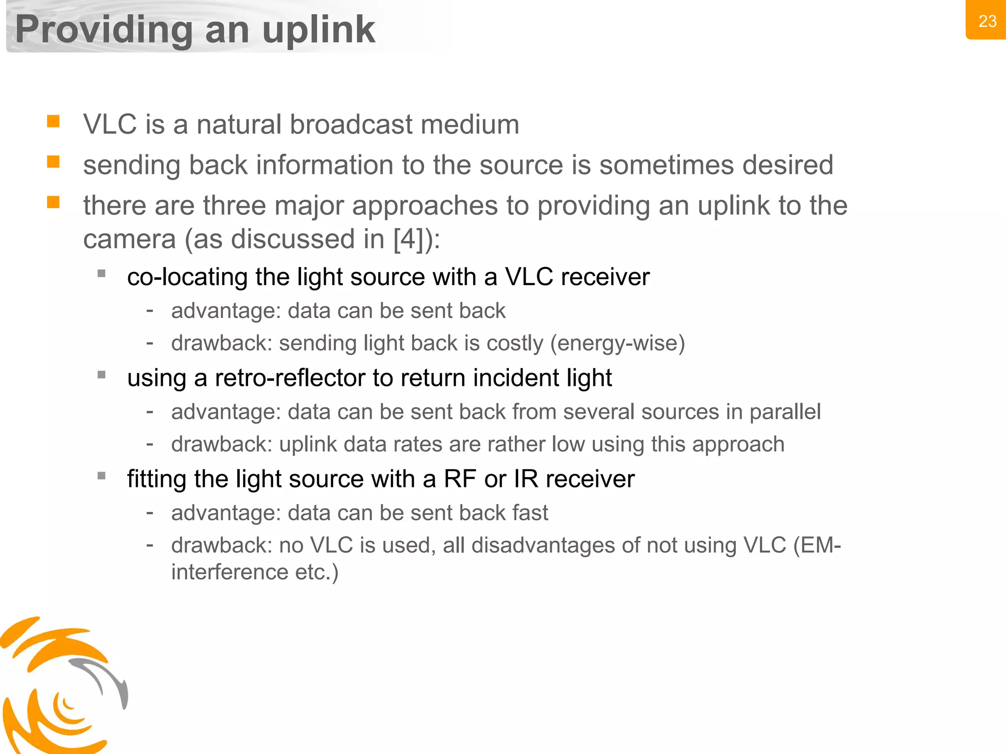 23
Providing an uplink
 VLC is a natural broadcast medium
 sending back information to the source is sometimes desired
 there are three major approaches to providing an uplink to the
camera (as discussed in [4]):
 co-locating the light source with a VLC receiver
- advantage: data can be sent back
- drawback: sending light back is costly (energy-wise)
 using a retro-reflector to return incident light
- advantage: data can be sent back from several sources in parallel
- drawback: uplink data rates are rather low using this approach
 fitting the light source with a RF or IR receiver
- advantage: data can be sent back fast
- drawback: no VLC is used, all disadvantages of not using VLC (EM-
interference etc.)
 