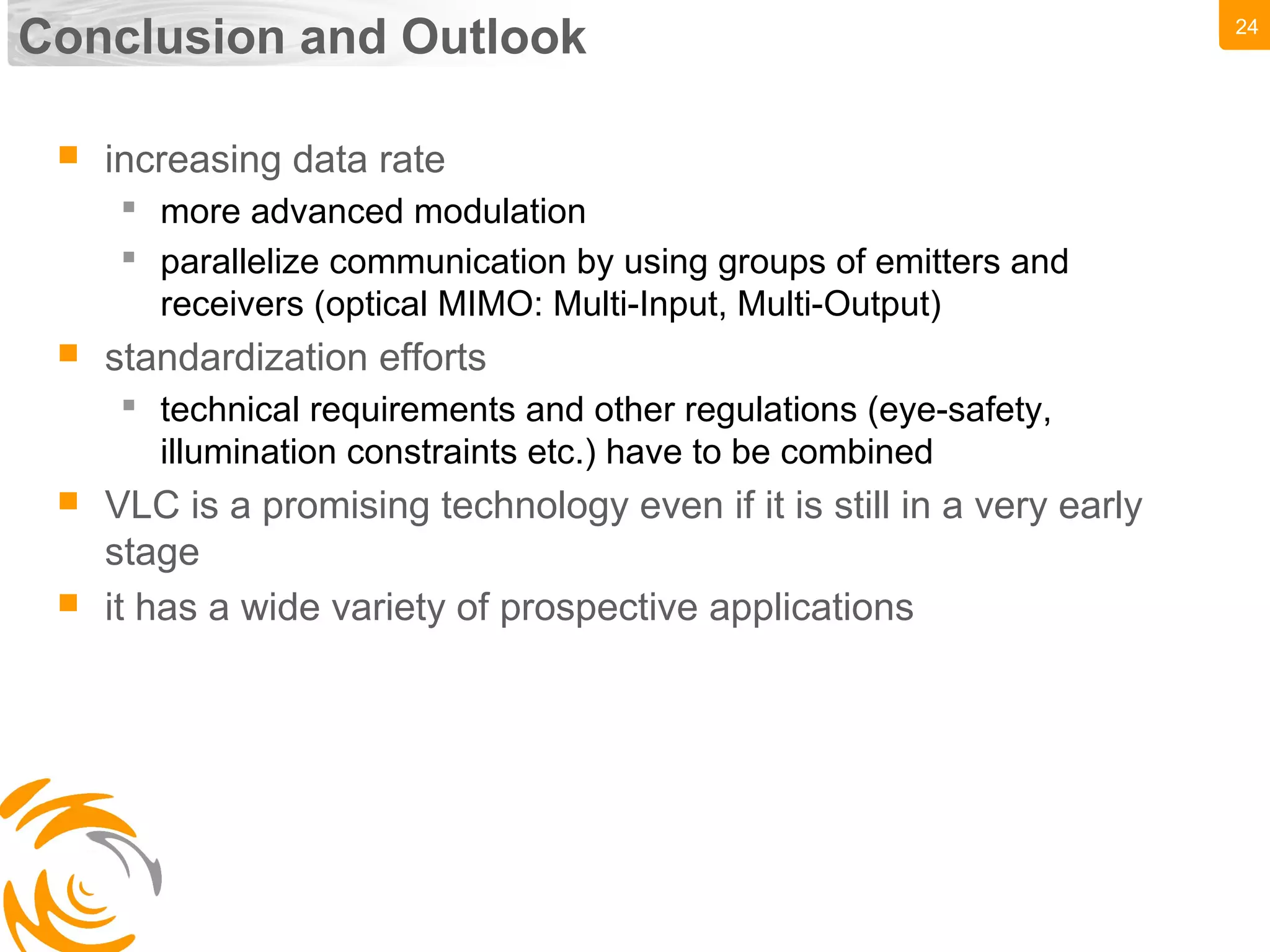 24
Conclusion and Outlook
 increasing data rate
 more advanced modulation
 parallelize communication by using groups of emitters and
receivers (optical MIMO: Multi-Input, Multi-Output)
 standardization efforts
 technical requirements and other regulations (eye-safety,
illumination constraints etc.) have to be combined
 VLC is a promising technology even if it is still in a very early
stage
 it has a wide variety of prospective applications
 
