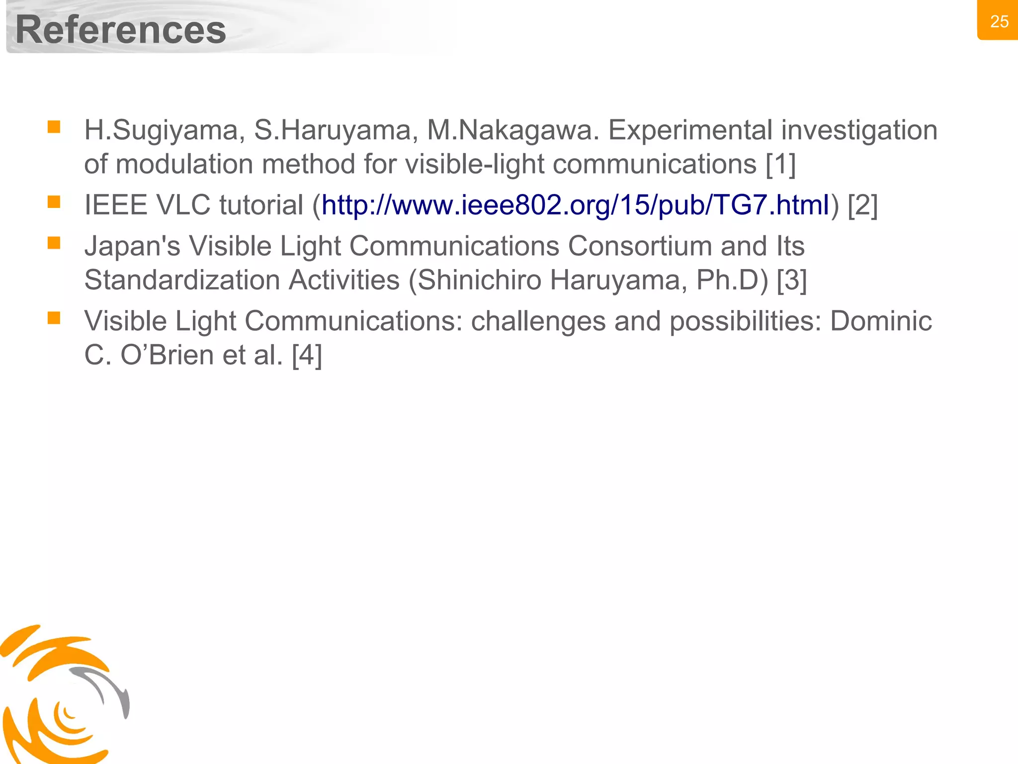25
References
 H.Sugiyama, S.Haruyama, M.Nakagawa. Experimental investigation
of modulation method for visible-light communications [1]
 IEEE VLC tutorial (http://www.ieee802.org/15/pub/TG7.html) [2]
 Japan's Visible Light Communications Consortium and Its
Standardization Activities (Shinichiro Haruyama, Ph.D) [3]
 Visible Light Communications: challenges and possibilities: Dominic
C. O’Brien et al. [4]
 