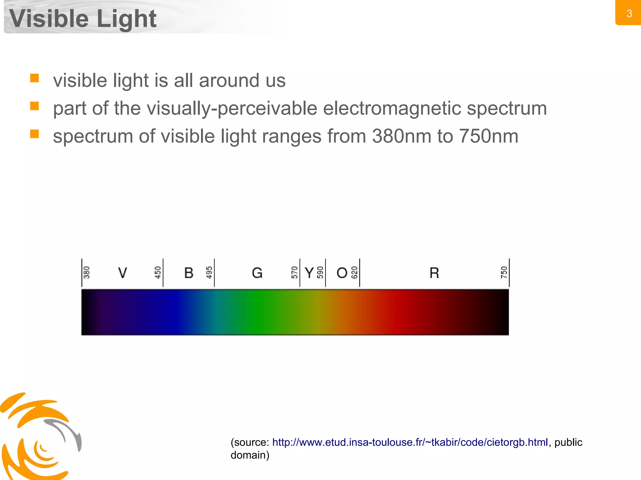 3
Visible Light
(source: http://www.etud.insa-toulouse.fr/~tkabir/code/cietorgb.html, public
domain)
 visible light is all around us
 part of the visually-perceivable electromagnetic spectrum
 spectrum of visible light ranges from 380nm to 750nm
 