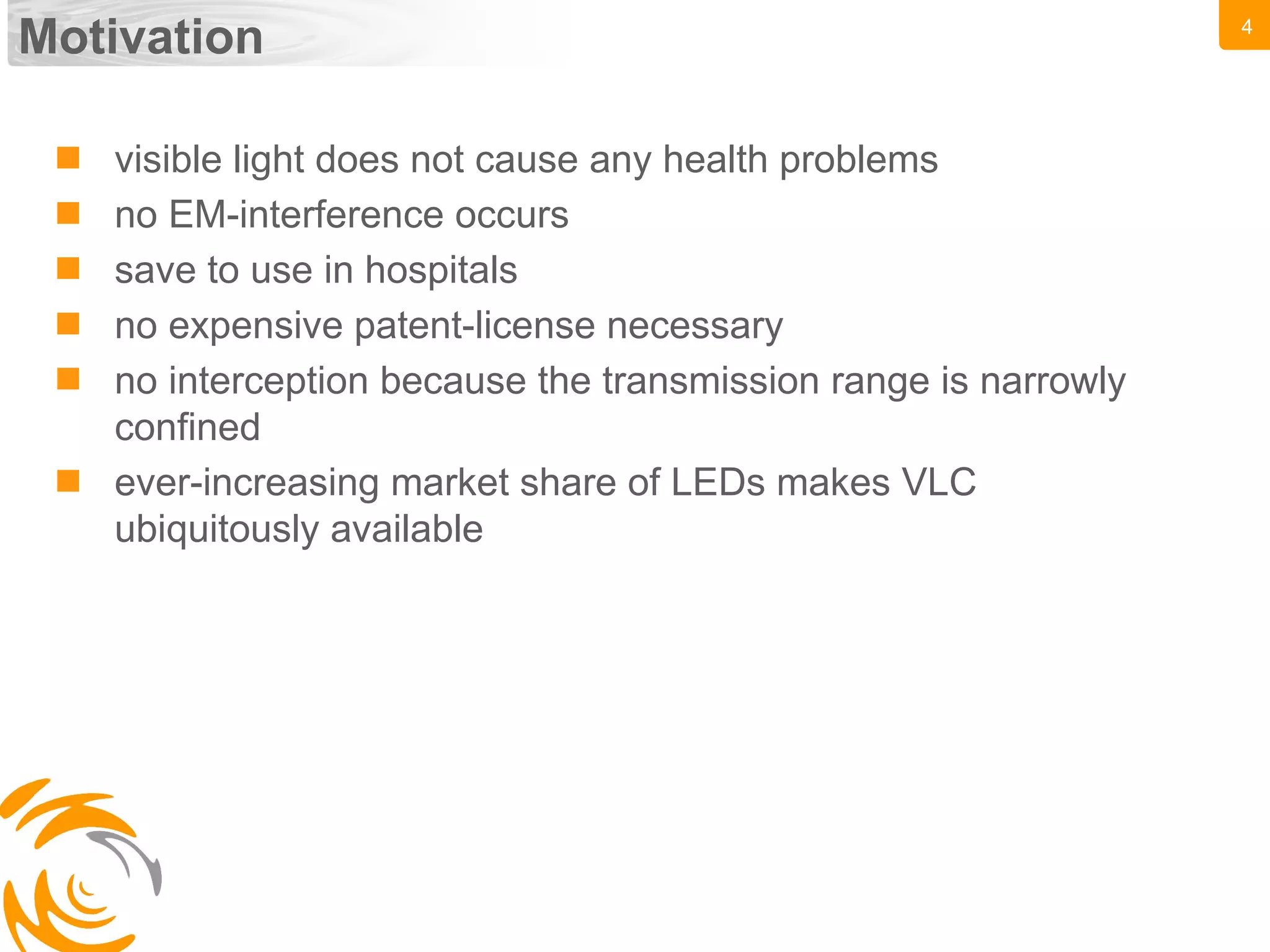 4
Motivation
 visible light does not cause any health problems
 no EM-interference occurs
 save to use in hospitals
 no expensive patent-license necessary
 no interception because the transmission range is narrowly
confined
 ever-increasing market share of LEDs makes VLC
ubiquitously available
 