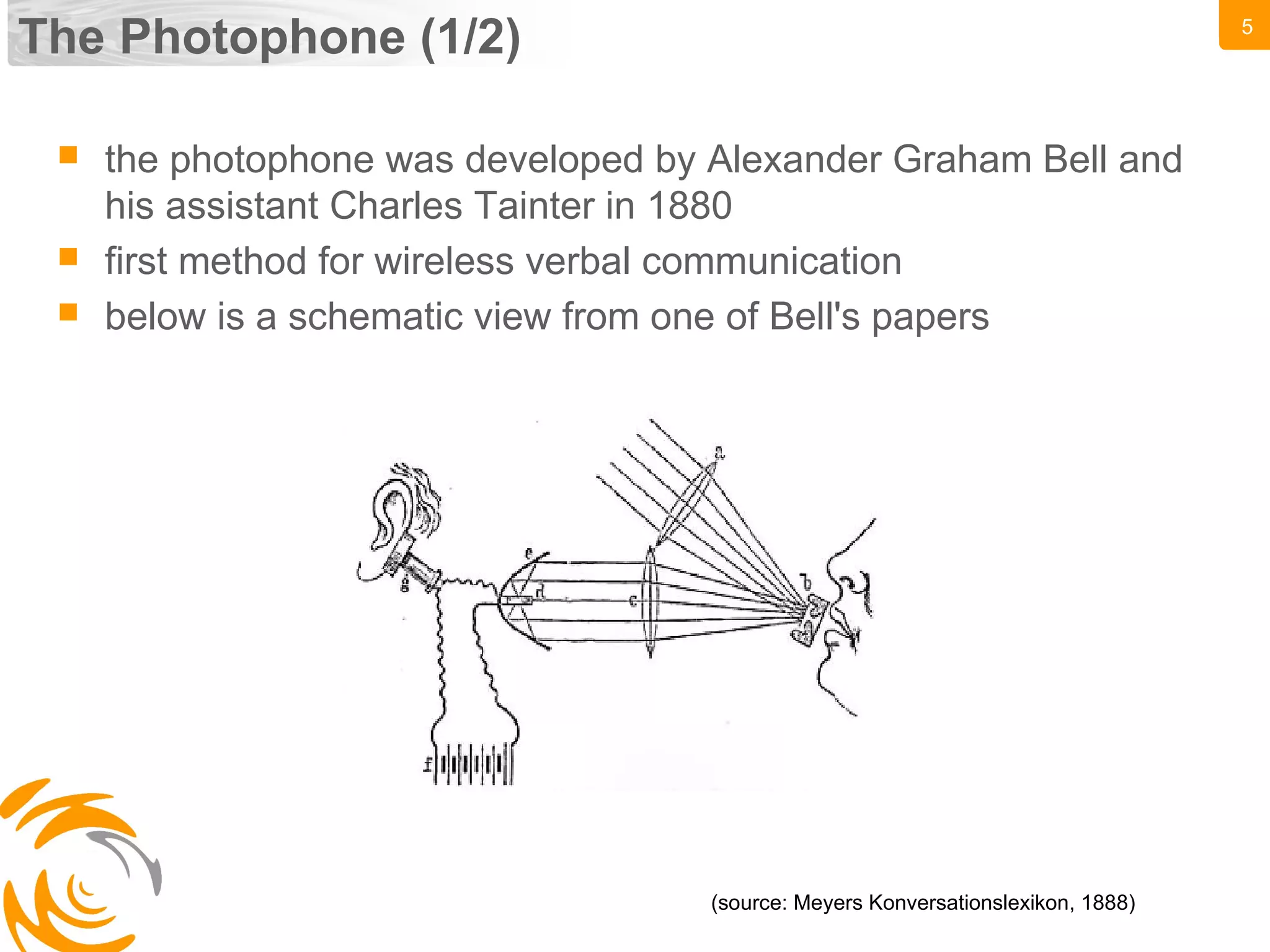 5
The Photophone (1/2)
(source: Meyers Konversationslexikon, 1888)
 the photophone was developed by Alexander Graham Bell and
his assistant Charles Tainter in 1880
 first method for wireless verbal communication
 below is a schematic view from one of Bell's papers
 