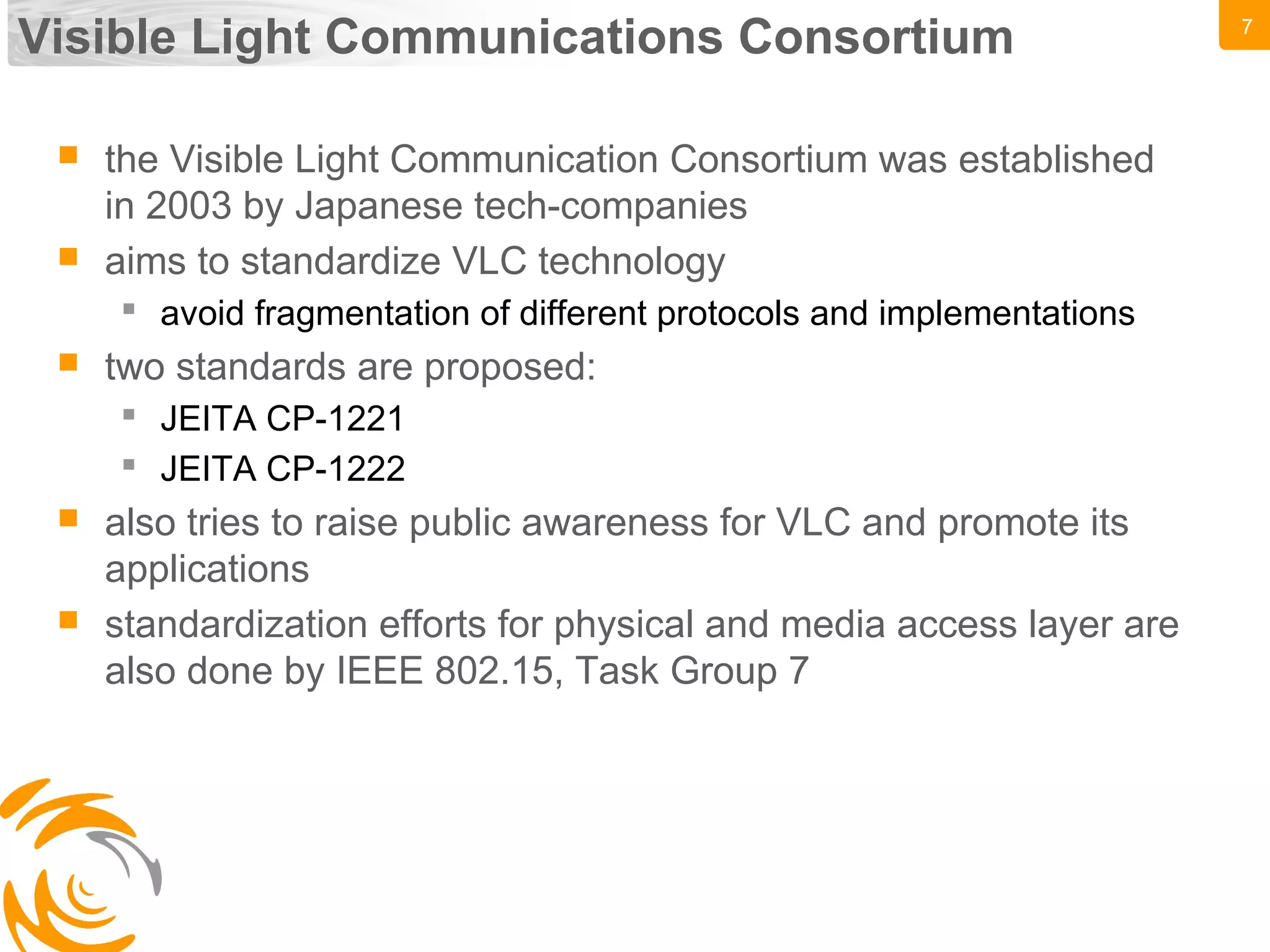 7
Visible Light Communications Consortium
 the Visible Light Communication Consortium was established
in 2003 by Japanese tech-companies
 aims to standardize VLC technology
 avoid fragmentation of different protocols and implementations
 two standards are proposed:
 JEITA CP-1221
 JEITA CP-1222
 also tries to raise public awareness for VLC and promote its
applications
 standardization efforts for physical and media access layer are
also done by IEEE 802.15, Task Group 7
 